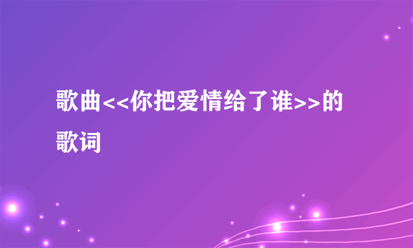 歌曲<<你把爱情给了谁>>的歌词