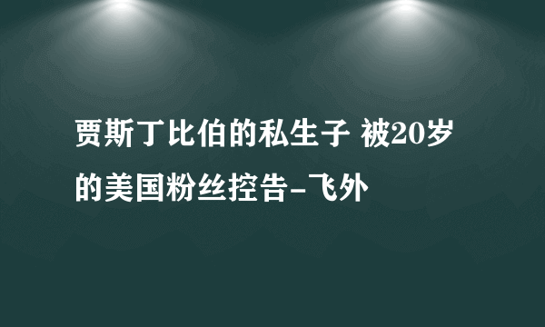 贾斯丁比伯的私生子 被20岁的美国粉丝控告-飞外