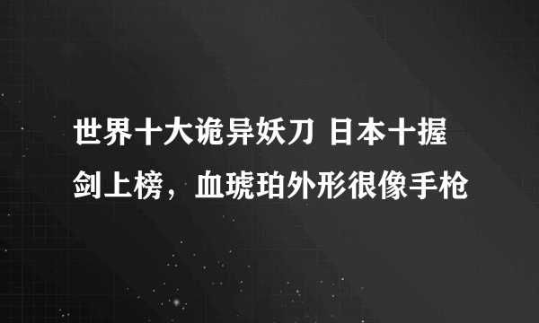 世界十大诡异妖刀 日本十握剑上榜，血琥珀外形很像手枪