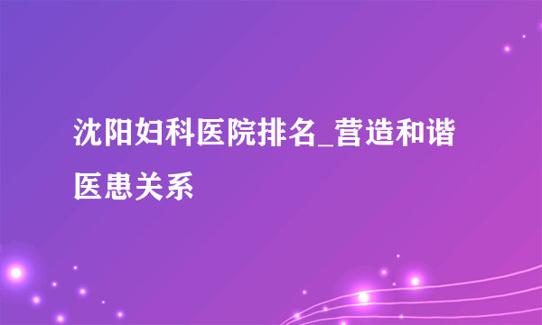 沈阳妇科医院排名_营造和谐医患关系