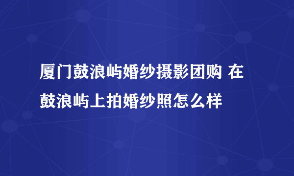 厦门鼓浪屿婚纱摄影团购 在鼓浪屿上拍婚纱照怎么样