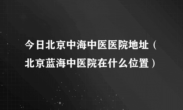 今日北京中海中医医院地址（北京蓝海中医院在什么位置）