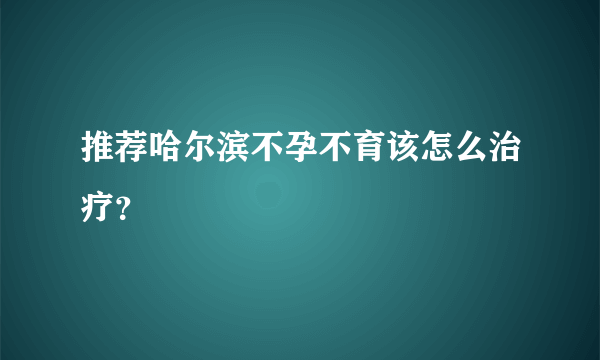 推荐哈尔滨不孕不育该怎么治疗？