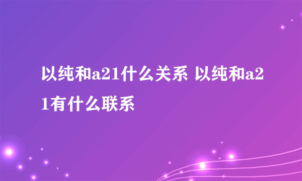 以纯和a21什么关系 以纯和a21有什么联系