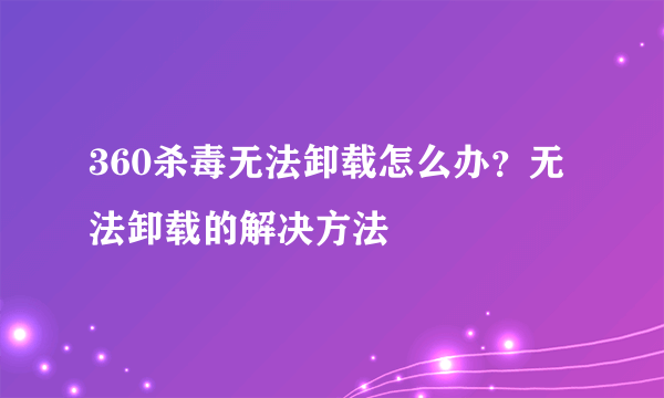 360杀毒无法卸载怎么办？无法卸载的解决方法