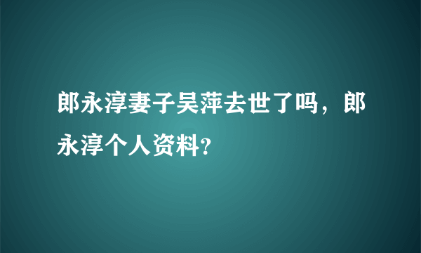 郎永淳妻子吴萍去世了吗，郎永淳个人资料？