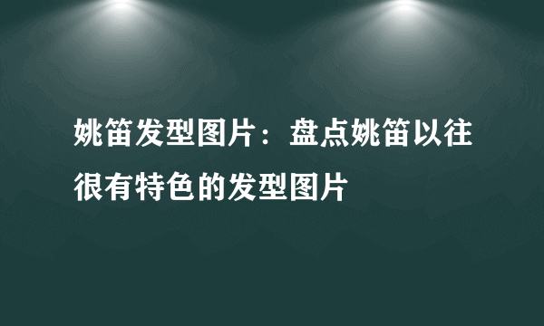 姚笛发型图片：盘点姚笛以往很有特色的发型图片