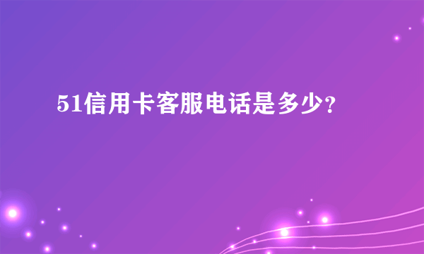 51信用卡客服电话是多少？