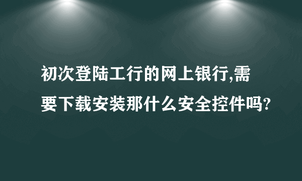 初次登陆工行的网上银行,需要下载安装那什么安全控件吗?