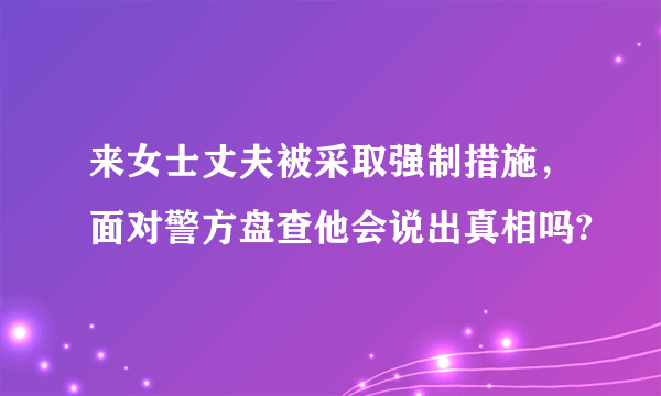 来女士丈夫被采取强制措施，面对警方盘查他会说出真相吗?