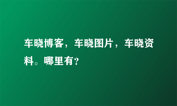 车晓博客，车晓图片，车晓资料。哪里有？