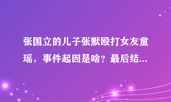 张国立的儿子张默殴打女友童瑶，事件起因是啥？最后结果如何？