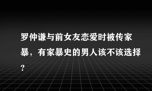 罗仲谦与前女友恋爱时被传家暴，有家暴史的男人该不该选择？