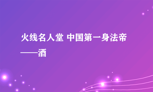 火线名人堂 中国第一身法帝——酒