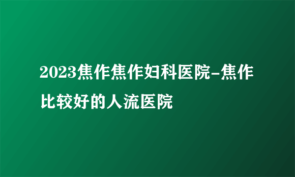 2023焦作焦作妇科医院-焦作比较好的人流医院