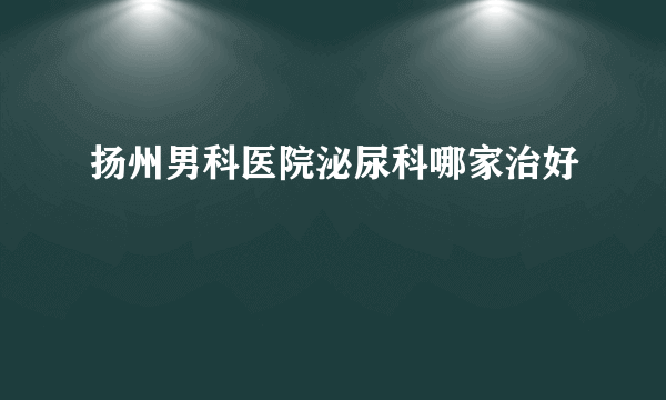 扬州男科医院泌尿科哪家治好