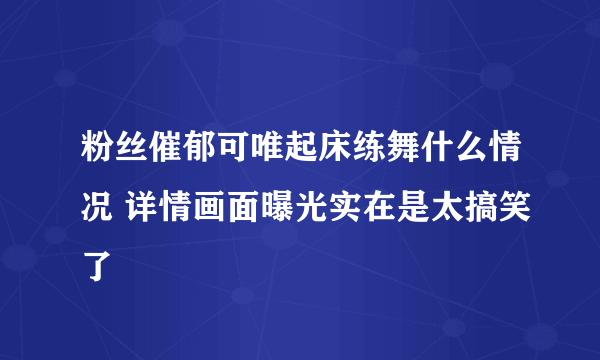 粉丝催郁可唯起床练舞什么情况 详情画面曝光实在是太搞笑了