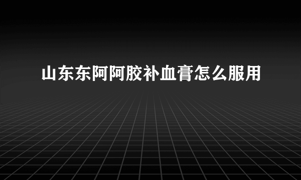 山东东阿阿胶补血膏怎么服用