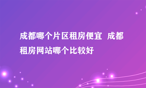 成都哪个片区租房便宜  成都租房网站哪个比较好