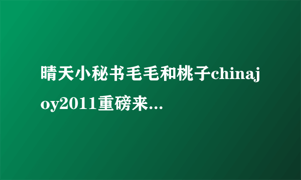 晴天小秘书毛毛和桃子chinajoy2011重磅来袭-飞外网