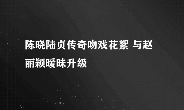 陈晓陆贞传奇吻戏花絮 与赵丽颖暧昧升级