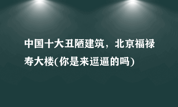 中国十大丑陋建筑，北京福禄寿大楼(你是来逗逼的吗) 