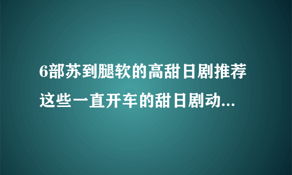 6部苏到腿软的高甜日剧推荐 这些一直开车的甜日剧动画太上头_飞外网