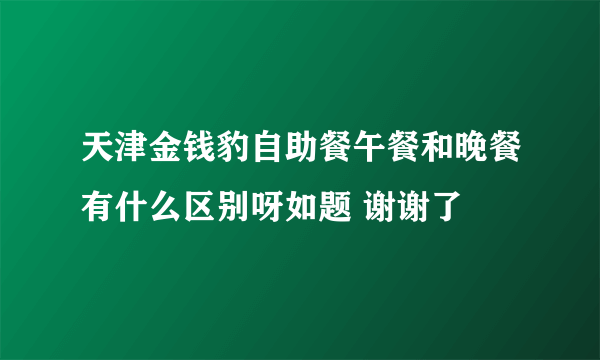 天津金钱豹自助餐午餐和晚餐有什么区别呀如题 谢谢了