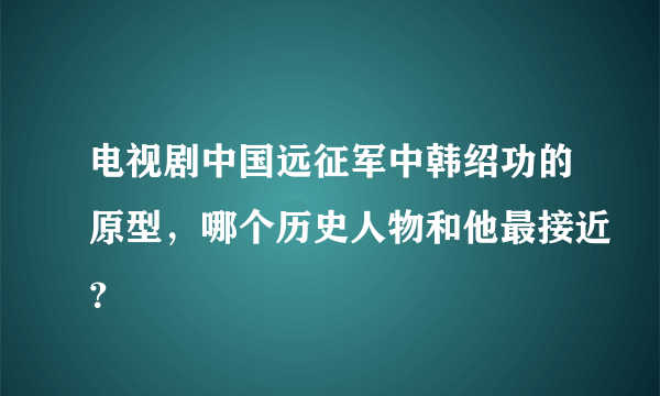 电视剧中国远征军中韩绍功的原型，哪个历史人物和他最接近？