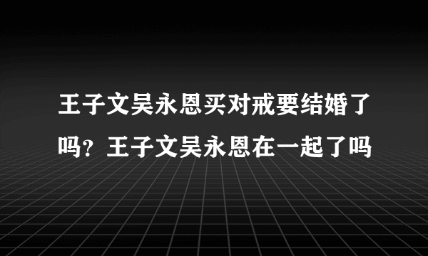 王子文吴永恩买对戒要结婚了吗？王子文吴永恩在一起了吗