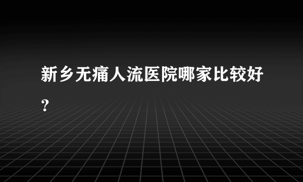 新乡无痛人流医院哪家比较好？