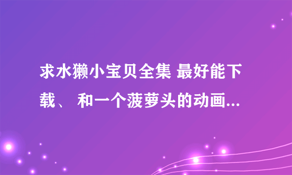 求水獭小宝贝全集 最好能下载、 和一个菠萝头的动画片 都是很早以前的了！！