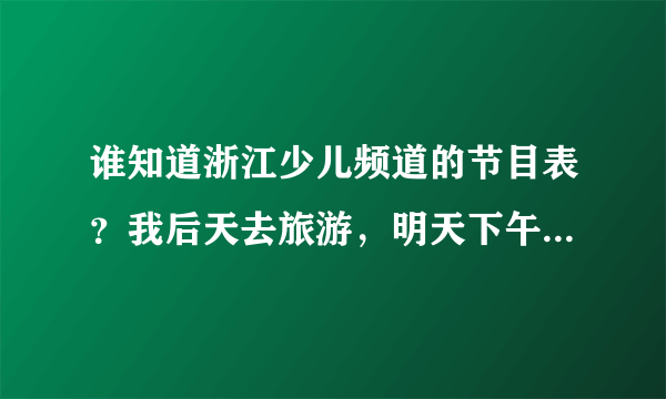 谁知道浙江少儿频道的节目表？我后天去旅游，明天下午务必告诉我，谢谢