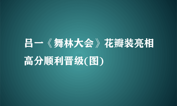 吕一《舞林大会》花瓣装亮相高分顺利晋级(图)