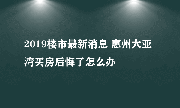 2019楼市最新消息 惠州大亚湾买房后悔了怎么办