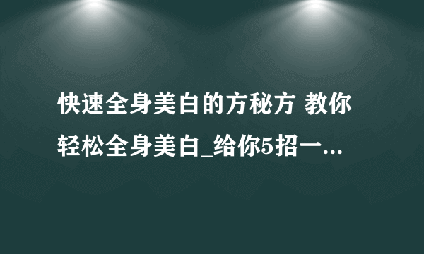 快速全身美白的方秘方 教你轻松全身美白_给你5招一个月速成白富美_小窍门有效的快速全身美白_最有效的美白方法大全