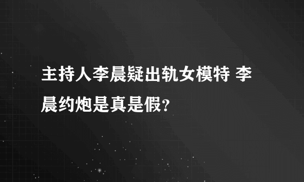 主持人李晨疑出轨女模特 李晨约炮是真是假？