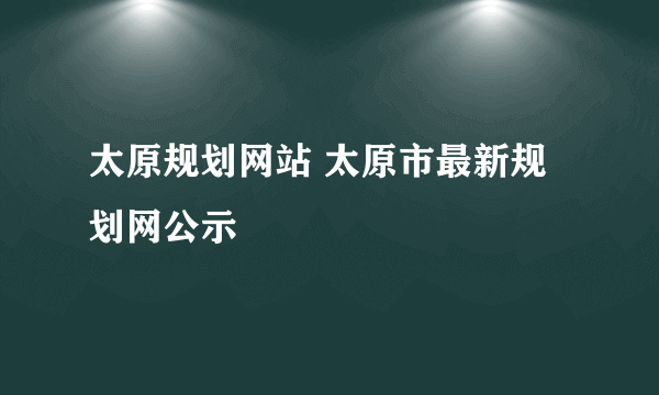 太原规划网站 太原市最新规划网公示