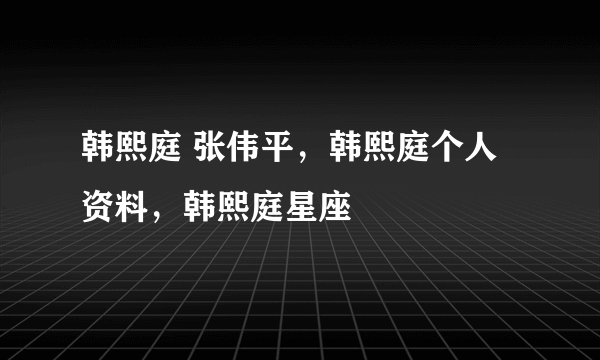 韩熙庭 张伟平，韩熙庭个人资料，韩熙庭星座