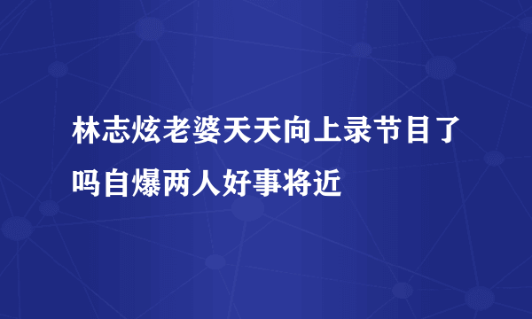 林志炫老婆天天向上录节目了吗自爆两人好事将近