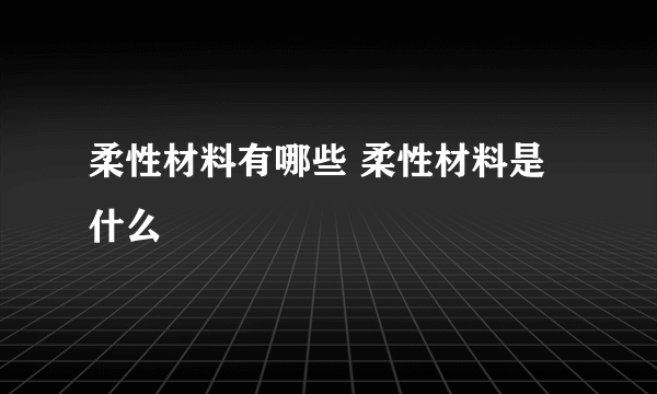 柔性材料有哪些 柔性材料是什么