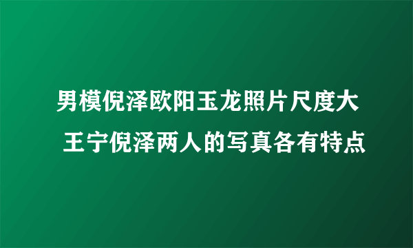 男模倪泽欧阳玉龙照片尺度大 王宁倪泽两人的写真各有特点