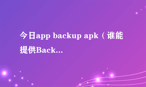 今日app backup apk（谁能提供Backup.apk，谢谢）