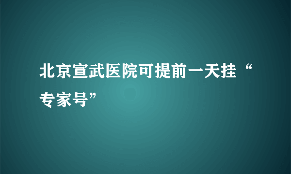 北京宣武医院可提前一天挂“专家号”