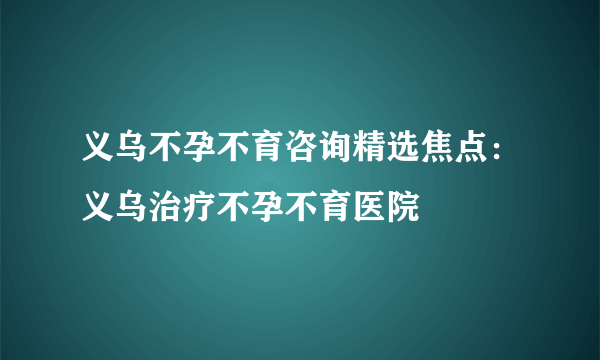 义乌不孕不育咨询精选焦点：义乌治疗不孕不育医院