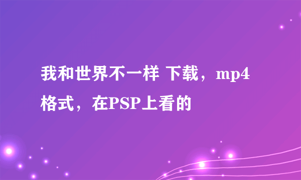 我和世界不一样 下载，mp4格式，在PSP上看的