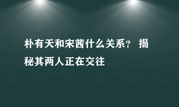 朴有天和宋茜什么关系？ 揭秘其两人正在交往