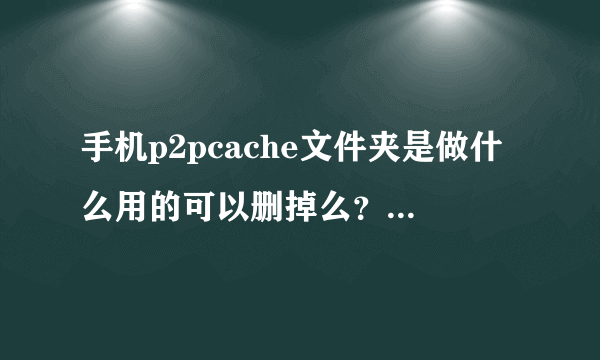 手机p2pcache文件夹是做什么用的可以删掉么？里面东西又很占内存