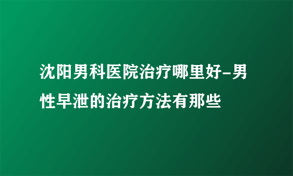 沈阳男科医院治疗哪里好-男性早泄的治疗方法有那些