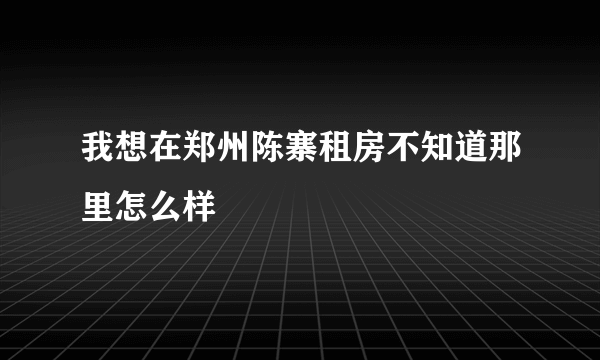 我想在郑州陈寨租房不知道那里怎么样